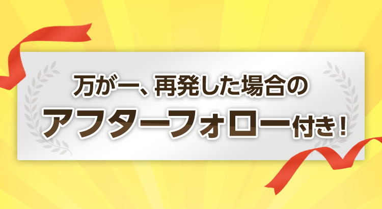 万が一再発した場合のアフターフォロー付き！