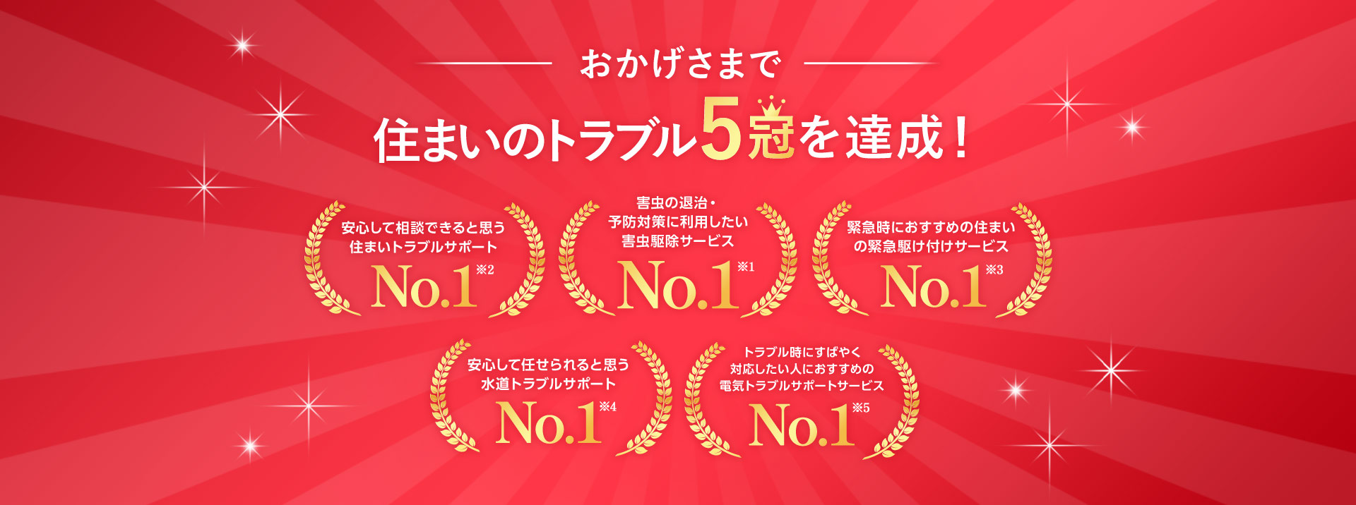 おかげさまで住まいトラブル5冠達成！ 害虫の退治・予防対策に利用したい害虫駆除サービスNo1 安心して相談できると思う住まいトラブルサポートNo1 トラブル時にすばやく対応したい人におすすめの電気トラブルサポートサービスNo1 緊急時におすすめの住まいの緊急駆け付けサービスNo1 安心して任せられると思う水道トラブルサポートNo1