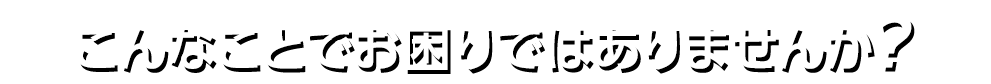 こんなことでお困りではありませんか？